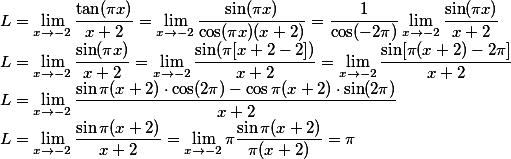 L= \lim_{x \to -2} \frac{\tan (\pi x)}{x+2} = \lim_{x \to -2} \frac{\sin (\pi x)}{\cos (\pi x) (x+2)} = \frac{1}{\cos (-2\pi )} \lim_{x\to -2} \frac{\sin (\pi x)}{x+2}\\ L = \lim_{x\to -2}\frac{\sin (\pi x)}{x+2} = \lim_{x\to -2} \frac{\sin (\pi [ x+2-2])}{x+2} = \lim_{x\to -2} \frac{\sin [\pi (x+2)-2\pi]}{x+2} \\ L = \lim_{x \to -2} \frac{\sin \pi (x+2) \cdot \cos (2\pi ) - \cos \pi (x+2) \cdot \sin (2\pi)}{x+2} \\ L =\lim_{x \to -2} \frac{\sin \pi (x+2)}{x+2} = \lim_{ x \to -2}\pi \frac{\sin \pi (x+2)}{\pi (x+2) }= \pi